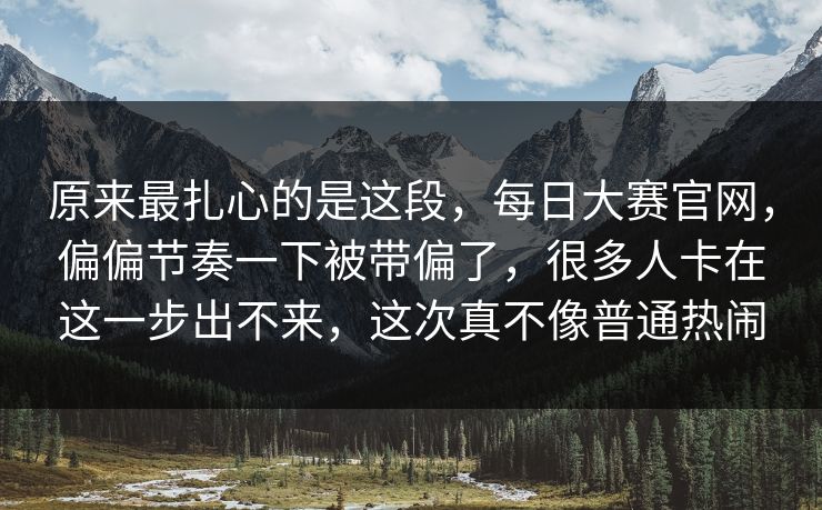 原来最扎心的是这段，每日大赛官网，偏偏节奏一下被带偏了，很多人卡在这一步出不来，这次真不像普通热闹